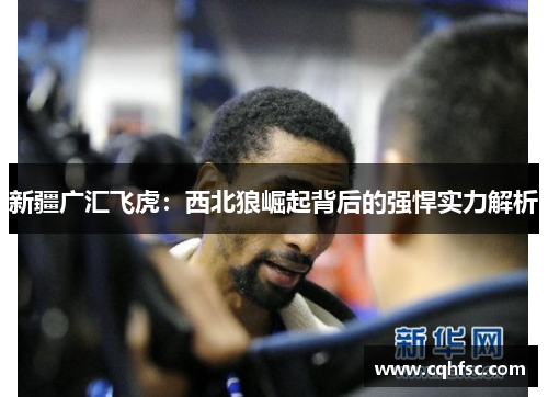 新疆广汇飞虎:西北狼崛起背后的强悍实力解析